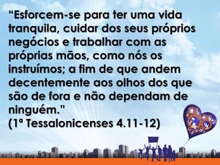 “Esforcem-se para ter uma vida
tranquila, cuidar dos seus próprios
negócios e trabalhar com as
próprias mãos, como nós os
instruímos; a fim de que andem
decentemente aos olhos dos que
são de fora e não dependam de
ninguém.”
(1ª Tessalonicenses 4.11-12)
 