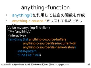 anything-function
    •     anything()を利用して独自の関数を作成
    •     anything-c-source-*をリストするだけでも
          OK
     (defun my-anything-find-file ()
      "My `anything'."
      (interactive)
      (anything (list anything-c-source-buffers
                  anything-c-source-files-in-current-dir
                  anything-c-source-file-name-history)
             initial-pattern
             "Find File: " nil))

-uuu:---F1 tokyo-emacs #x02 2009.9.6 All(1.0) (Emacs-Lisp ppt)----   22
 