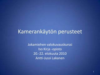 Kamerankäytön perusteet Jokamiehen valokuvauskurssi Iso Kirja -opisto 20.-22. elokuuta 2010 Antti-Jussi Lakanen 1 