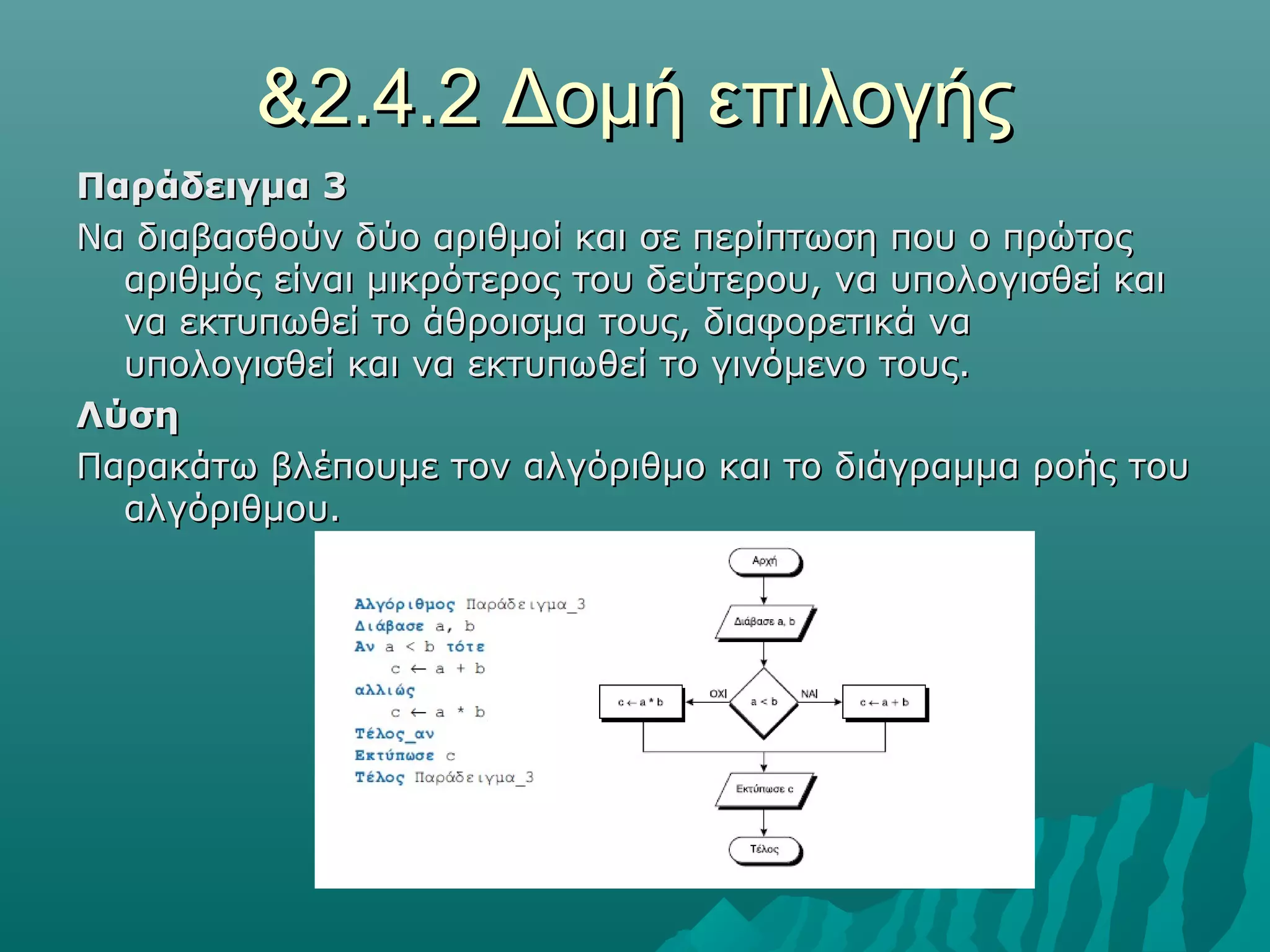 &2.4.2 Δομή επιλογής
Παράδειγμα 3
Να διαβασθούν δύο αριθμοί και σε περίπτωση που ο πρώτος
  αριθμός είναι μικρότερος του δεύτερου, να υπολογισθεί και
  να εκτυπωθεί το άθροισμα τους, διαφορετικά να
  υπολογισθεί και να εκτυπωθεί το γινόμενο τους.
Λύση
Παρακάτω βλέπουμε τον αλγόριθμο και το διάγραμμα ροής του
  αλγόριθμου.
 