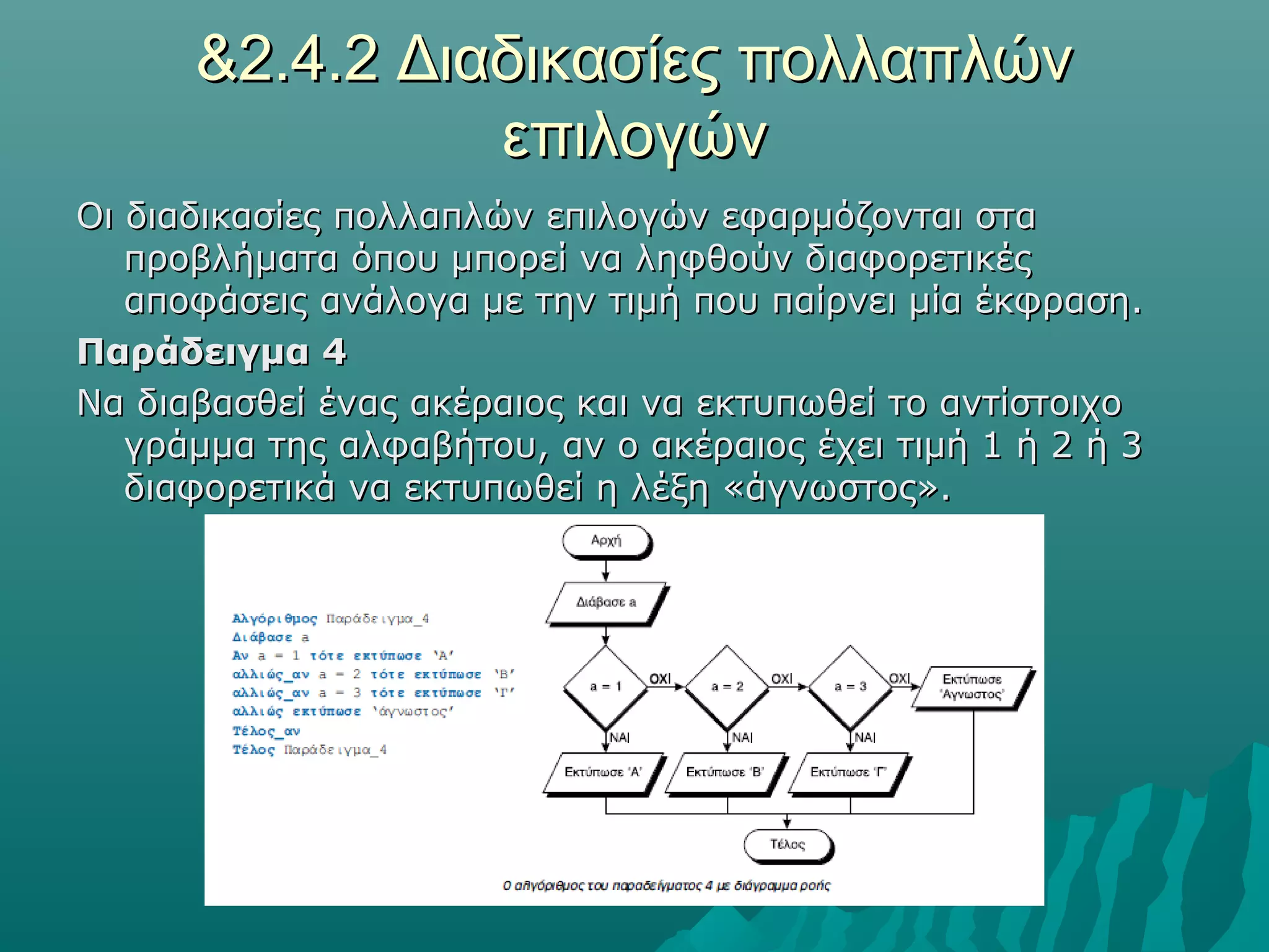 &2.4.2 Διαδικασίες πολλαπλών
                επιλογών
Οι διαδικασίες πολλαπλών επιλογών εφαρμόζονται στα
   προβλήματα όπου μπορεί να ληφθούν διαφορετικές
   αποφάσεις ανάλογα με την τιμή που παίρνει μία έκφραση.
Παράδειγμα 4
Να διαβασθεί ένας ακέραιος και να εκτυπωθεί το αντίστοιχο
   γράμμα της αλφαβήτου, αν ο ακέραιος έχει τιμή 1 ή 2 ή 3
   διαφορετικά να εκτυπωθεί η λέξη «άγνωστος».
 