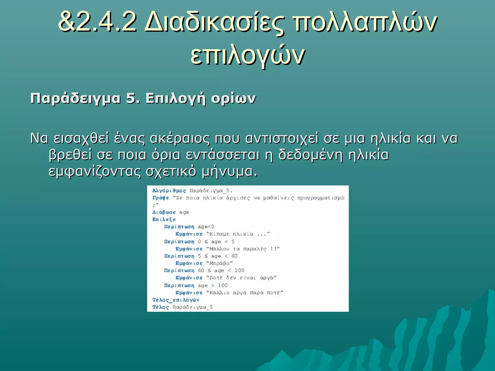 &2.4.2 Διαδικασίες πολλαπλών
             επιλογών
Παράδειγμα 5. Επιλογή ορίων

Να εισαχθεί ένας ακέραιος που αντιστοιχεί σε μια ηλικία και να
  βρεθεί σε ποια όρια εντάσσεται η δεδομένη ηλικία
  εμφανίζοντας σχετικό μήνυμα.
 
