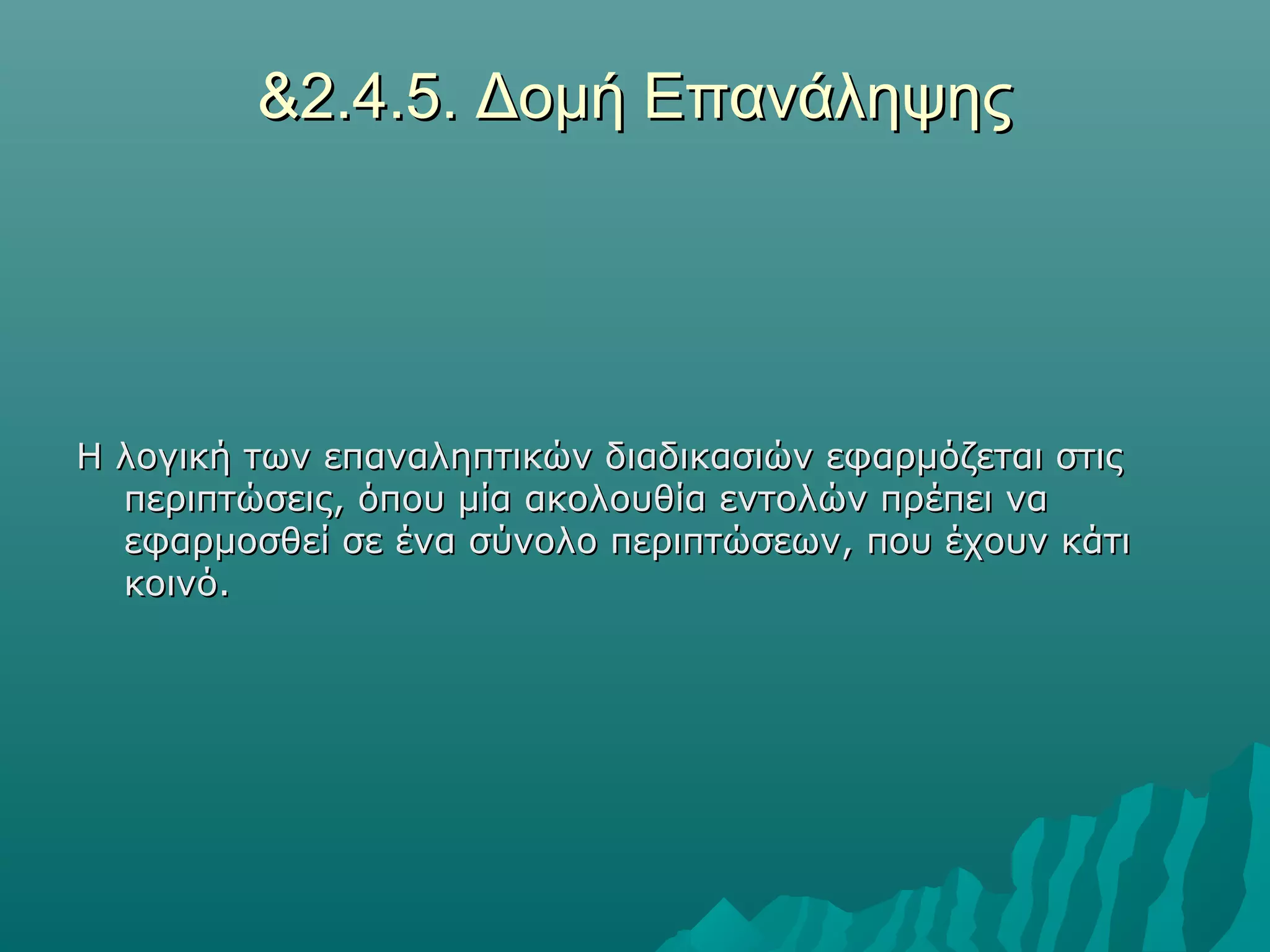 &2.4.5. Δομή Επανάληψης




Η λογική των επαναληπτικών διαδικασιών εφαρμόζεται στις
  περιπτώσεις, όπου μία ακολουθία εντολών πρέπει να
  εφαρμοσθεί σε ένα σύνολο περιπτώσεων, που έχουν κάτι
  κοινό.
 