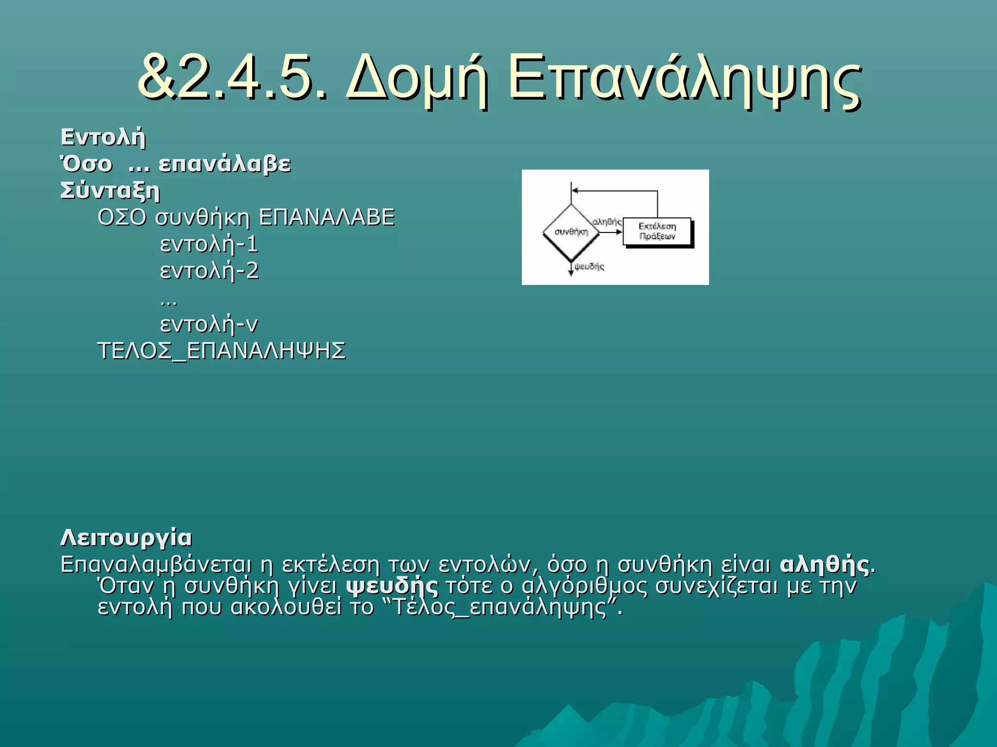 &2.4.5. Δομή Επανάληψης
Εντολή
Όσο … επανάλαβε
Σύνταξη
   ΟΣΟ συνθήκη ΕΠΑΝΑΛΑΒΕ
       εντολή-1
       εντολή-2
       …
       εντολή-ν
   ΤΕΛΟΣ_ΕΠΑΝΑΛΗΨΗΣ




Λειτουργία
Επαναλαμβάνεται η εκτέλεση των εντολών, όσο η συνθήκη είναι αληθής.
   Όταν η συνθήκη γίνει ψευδής τότε ο αλγόριθμος συνεχίζεται με την
   εντολή που ακολουθεί το “Τέλος_επανάληψης”.
 