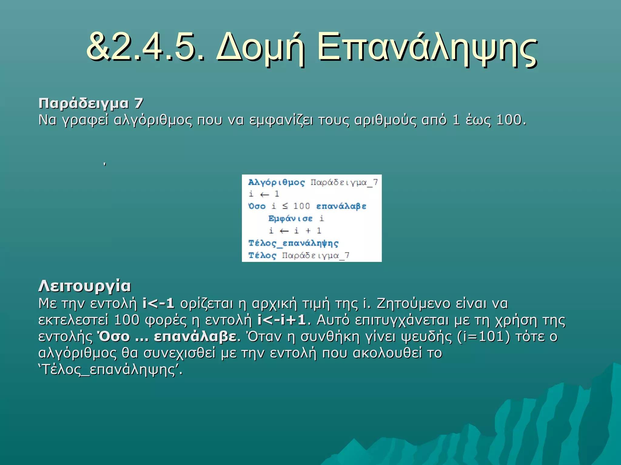 &2.4.5. Δομή Επανάληψης
Παράδειγμα 7
Να γραφεί αλγόριθμος που να εμφανίζει τους αριθμούς από 1 έως 100.


        ΄




Λειτουργία
Με την εντολή i<-1 ορίζεται η αρχική τιμή της i. Ζητούμενο είναι να
εκτελεστεί 100 φορές η εντολή i<-i+1. Αυτό επιτυγχάνεται με τη χρήση της
εντολής Όσο … επανάλαβε. Όταν η συνθήκη γίνει ψευδής (i=101) τότε ο
αλγόριθμος θα συνεχισθεί με την εντολή που ακολουθεί το
‘Τέλος_επανάληψης’.
 