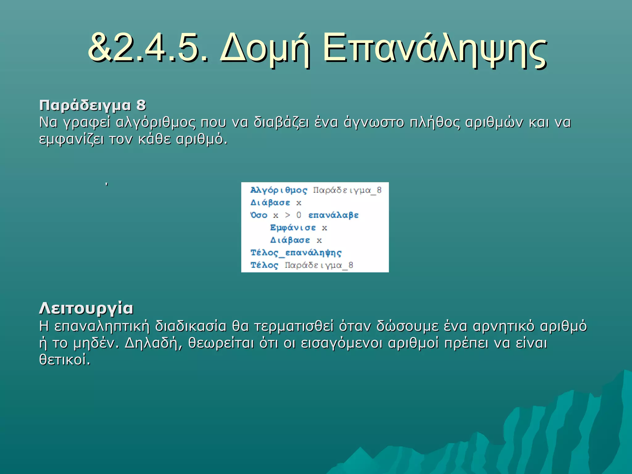&2.4.5. Δομή Επανάληψης
Παράδειγμα 8
Να γραφεί αλγόριθμος που να διαβάζει ένα άγνωστο πλήθος αριθμών και να
εμφανίζει τον κάθε αριθμό.


        ΄




Λειτουργία
Η επαναληπτική διαδικασία θα τερματισθεί όταν δώσουμε ένα αρνητικό αριθμό
ή το μηδέν. Δηλαδή, θεωρείται ότι οι εισαγόμενοι αριθμοί πρέπει να είναι
θετικοί.
 