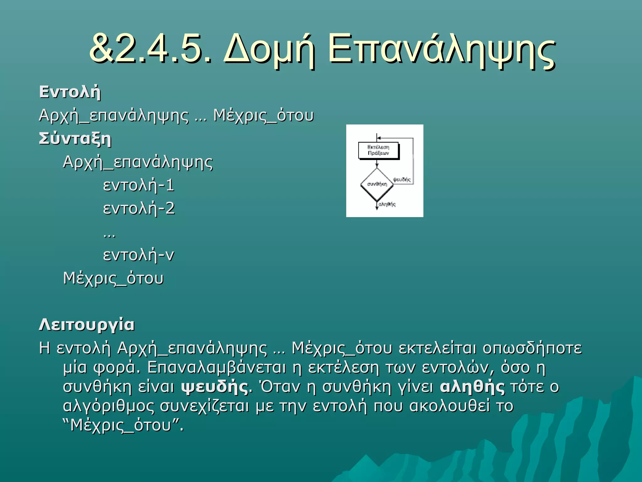 &2.4.5. Δομή Επανάληψης
Εντολή
Αρχή_επανάληψης … Μέχρις_ότου
Σύνταξη
  Αρχή_επανάληψης
       εντολή-1
       εντολή-2
       …
       εντολή-ν
  Μέχρις_ότου

Λειτουργία
Η εντολή Αρχή_επανάληψης … Μέχρις_ότου εκτελείται οπωσδήποτε
   μία φορά. Επαναλαμβάνεται η εκτέλεση των εντολών, όσο η
   συνθήκη είναι ψευδής. Όταν η συνθήκη γίνει αληθής τότε ο
   αλγόριθμος συνεχίζεται με την εντολή που ακολουθεί το
   “Μέχρις_ότου”.
 