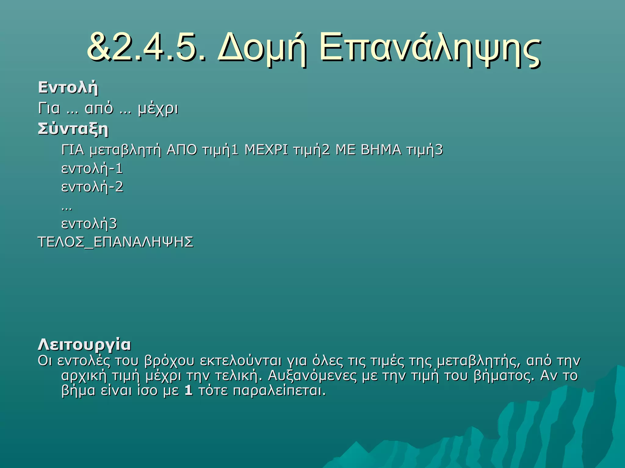 &2.4.5. Δομή Επανάληψης
Εντολή
Για … από … μέχρι
Σύνταξη
   ΓΙΑ μεταβλητή ΑΠΟ τιμή1 ΜΕΧΡΙ τιμή2 ΜΕ ΒΗΜΑ τιμή3
   εντολή-1
   εντολή-2
   …
   εντολή3
ΤΕΛΟΣ_ΕΠΑΝΑΛΗΨΗΣ




Λειτουργία
Οι εντολές του βρόχου εκτελούνται για όλες τις τιμές της μεταβλητής, από την
    αρχική τιμή μέχρι την τελική. Αυξανόμενες με την τιμή του βήματος. Αν το
    βήμα είναι ίσο με 1 τότε παραλείπεται.
 