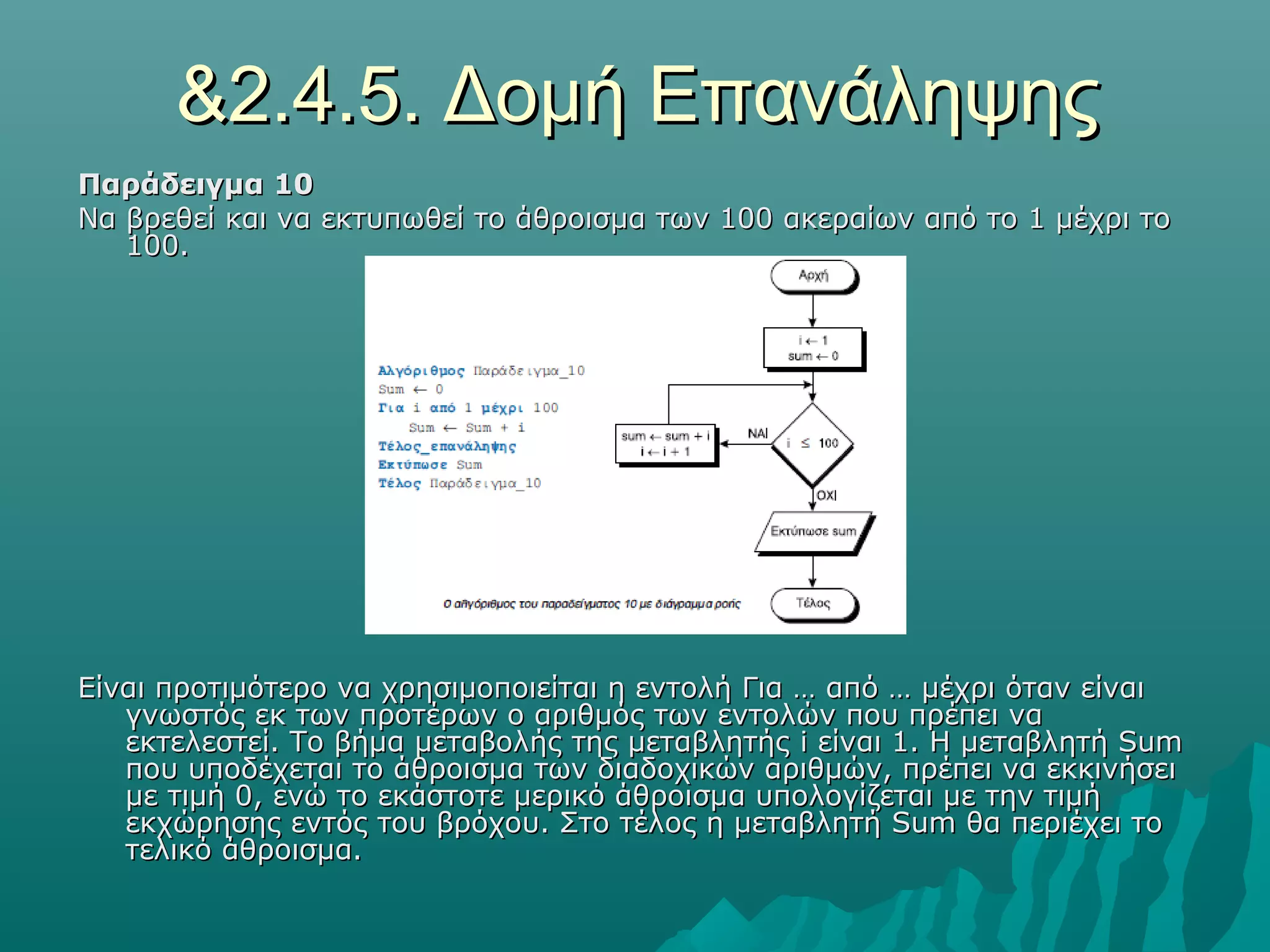 &2.4.5. Δομή Επανάληψης
Παράδειγμα 10
Να βρεθεί και να εκτυπωθεί το άθροισμα των 100 ακεραίων από το 1 μέχρι το
   100.




Είναι προτιμότερο να χρησιμοποιείται η εντολή Για … από … μέχρι όταν είναι
   γνωστός εκ των προτέρων ο αριθμός των εντολών που πρέπει να
   εκτελεστεί. Το βήμα μεταβολής της μεταβλητής i είναι 1. Η μεταβλητή Sum
   που υποδέχεται το άθροισμα των διαδοχικών αριθμών, πρέπει να εκκινήσει
   με τιμή 0, ενώ το εκάστοτε μερικό άθροισμα υπολογίζεται με την τιμή
   εκχώρησης εντός του βρόχου. Στο τέλος η μεταβλητή Sum θα περιέχει το
   τελικό άθροισμα.
 