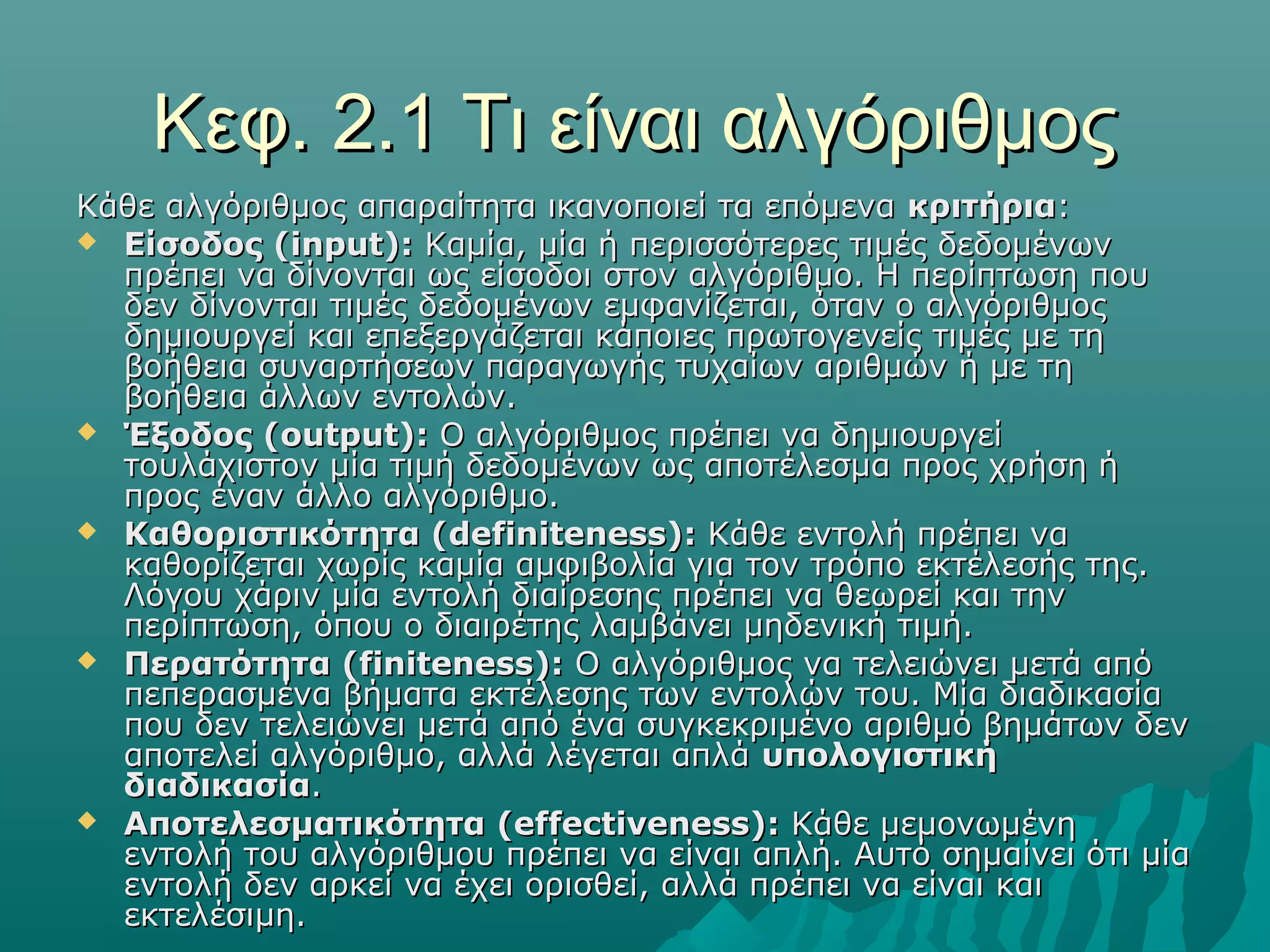 Κεφ. 2.1 Τι είναι αλγόριθμος
Κάθε αλγόριθμος απαραίτητα ικανοποιεί τα επόμενα κριτήρια:
 Είσοδος (input): Καμία, μία ή περισσότερες τιμές δεδομένων
  πρέπει να δίνονται ως είσοδοι στον αλγόριθμο. Η περίπτωση που
  δεν δίνονται τιμές δεδομένων εμφανίζεται, όταν ο αλγόριθμος
  δημιουργεί και επεξεργάζεται κάποιες πρωτογενείς τιμές με τη
  βοήθεια συναρτήσεων παραγωγής τυχαίων αριθμών ή με τη
  βοήθεια άλλων εντολών.
 Έξοδος (output): Ο αλγόριθμος πρέπει να δημιουργεί
  τουλάχιστον μία τιμή δεδομένων ως αποτέλεσμα προς χρήση ή
  προς έναν άλλο αλγόριθμο.
 Καθοριστικότητα (definiteness): Κάθε εντολή πρέπει να
  καθορίζεται χωρίς καμία αμφιβολία για τον τρόπο εκτέλεσής της.
  Λόγου χάριν μία εντολή διαίρεσης πρέπει να θεωρεί και την
  περίπτωση, όπου ο διαιρέτης λαμβάνει μηδενική τιμή.
 Περατότητα (finiteness): Ο αλγόριθμος να τελειώνει μετά από
  πεπερασμένα βήματα εκτέλεσης των εντολών του. Μία διαδικασία
  που δεν τελειώνει μετά από ένα συγκεκριμένο αριθμό βημάτων δεν
  αποτελεί αλγόριθμο, αλλά λέγεται απλά υπολογιστική
  διαδικασία.
 Αποτελεσματικότητα (effectiveness): Κάθε μεμονωμένη
  εντολή του αλγόριθμου πρέπει να είναι απλή. Αυτό σημαίνει ότι μία
  εντολή δεν αρκεί να έχει ορισθεί, αλλά πρέπει να είναι και
  εκτελέσιμη.
 