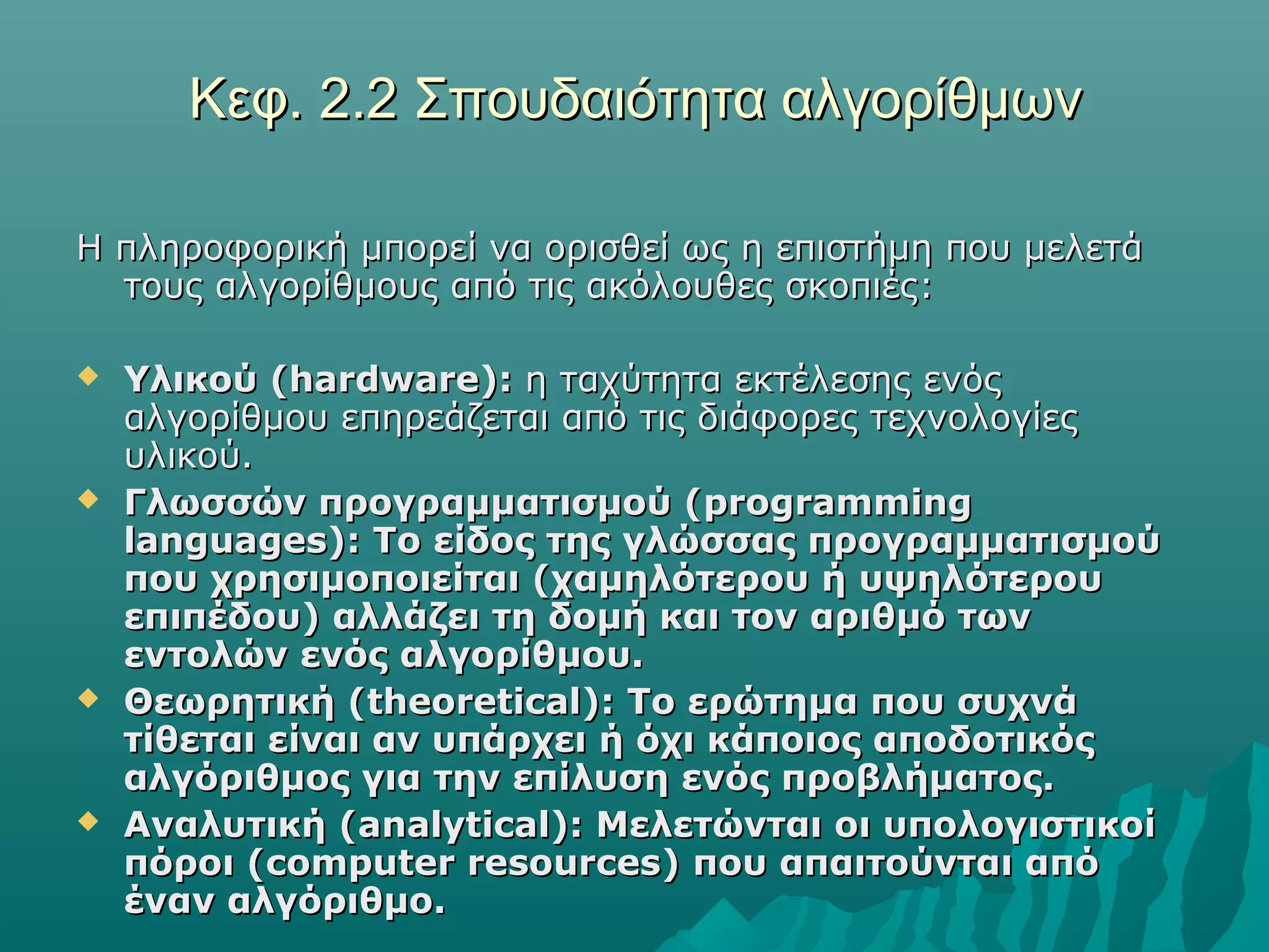 Κεφ. 2.2 Σπουδαιότητα αλγορίθμων

Η πληροφορική μπορεί να ορισθεί ως η επιστήμη που μελετά
  τους αλγορίθμους από τις ακόλουθες σκοπιές:

   Υλικού (hardware): η ταχύτητα εκτέλεσης ενός
    αλγορίθμου επηρεάζεται από τις διάφορες τεχνολογίες
    υλικού.
   Γλωσσών προγραμματισμού (programming
    languages): Το είδος της γλώσσας προγραμματισμού
    που χρησιμοποιείται (χαμηλότερου ή υψηλότερου
    επιπέδου) αλλάζει τη δομή και τον αριθμό των
    εντολών ενός αλγορίθμου.
   Θεωρητική (theoretical): Το ερώτημα που συχνά
    τίθεται είναι αν υπάρχει ή όχι κάποιος αποδοτικός
    αλγόριθμος για την επίλυση ενός προβλήματος.
   Αναλυτική (analytical): Μελετώνται οι υπολογιστικοί
    πόροι (computer resources) που απαιτούνται από
    έναν αλγόριθμο.
 
