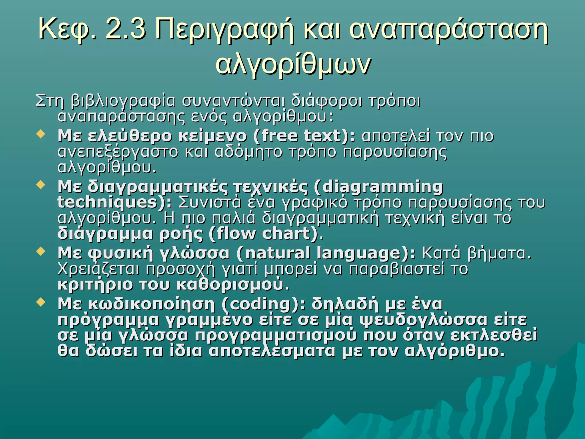 Κεφ. 2.3 Περιγραφή και αναπαράσταση
             αλγορίθμων
Στη βιβλιογραφία συναντώνται διάφοροι τρόποι
  αναπαράστασης ενός αλγορίθμου:
 Με ελεύθερο κείμενο (free text): αποτελεί τον πιο
  ανεπεξέργαστο και αδόμητο τρόπο παρουσίασης
  αλγορίθμου.
 Με διαγραμματικές τεχνικές ( diagramming
  techniques): Συνιστά ένα γραφικό τρόπο παρουσίασης του
  αλγορίθμου. Η πιο παλιά διαγραμματική τεχνική είναι το
  διάγραμμα ροής (flow chart).
 Με φυσική γλώσσα (natural language): Κατά βήματα.
  Χρειάζεται προσοχή γιατί μπορεί να παραβιαστεί το
  κριτήριο του καθορισμού.
 Με κωδικοποίηση (coding): δηλαδή με ένα
  πρόγραμμα γραμμένο είτε σε μία ψευδογλώσσα είτε
  σε μία γλώσσα προγραμματισμού που όταν εκτλεσθεί
  θα δώσει τα ίδια αποτελέσματα με τον αλγόριθμο.
 