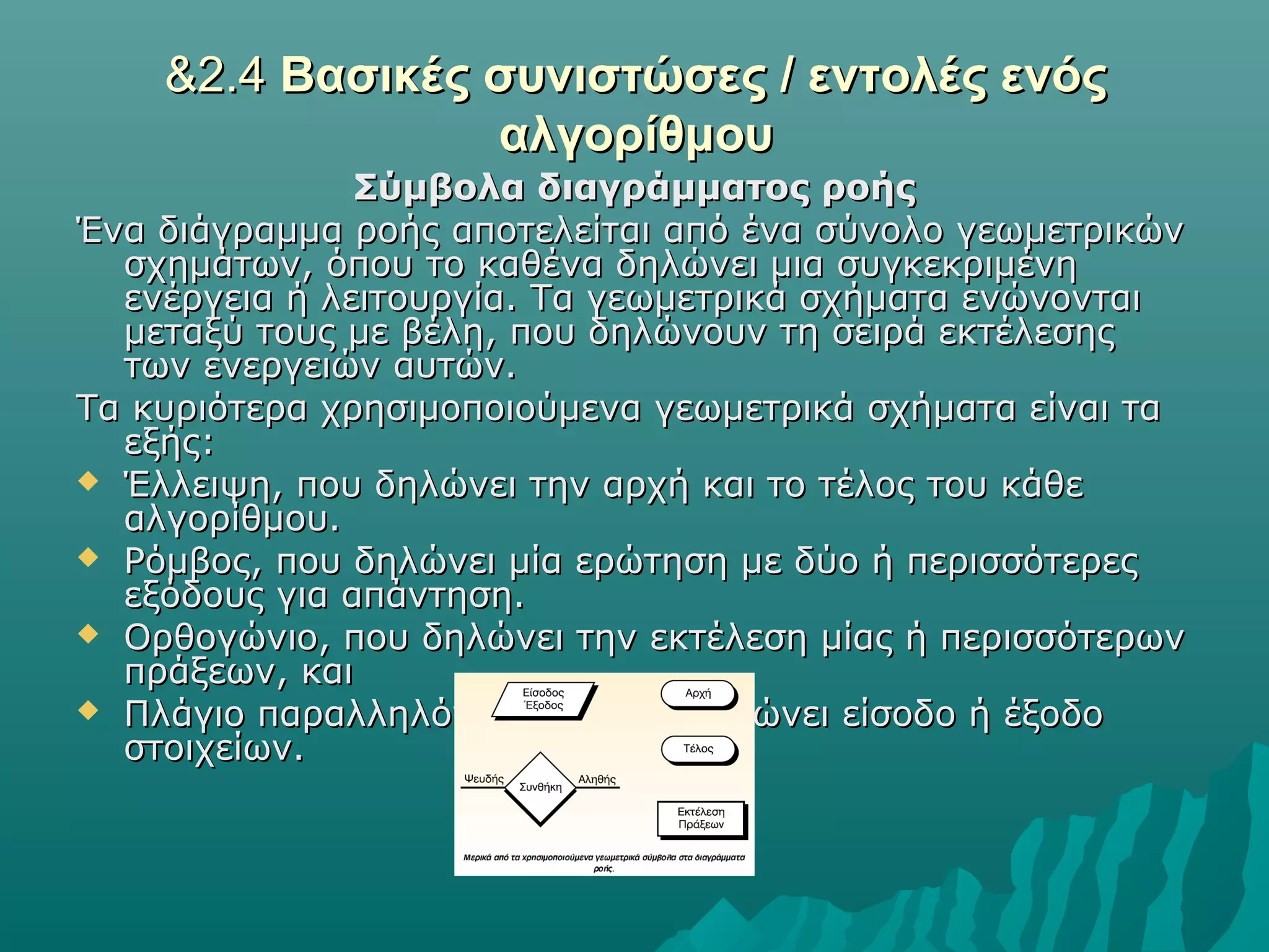 &2.4 Βασικές συνιστώσες / εντολές ενός
                 αλγορίθμου
               Σύμβολα διαγράμματος ροής
Ένα διάγραμμα ροής αποτελείται από ένα σύνολο γεωμετρικών
  σχημάτων, όπου το καθένα δηλώνει μια συγκεκριμένη
  ενέργεια ή λειτουργία. Τα γεωμετρικά σχήματα ενώνονται
  μεταξύ τους με βέλη, που δηλώνουν τη σειρά εκτέλεσης
  των ενεργειών αυτών.
Τα κυριότερα χρησιμοποιούμενα γεωμετρικά σχήματα είναι τα
  εξής:
 Έλλειψη, που δηλώνει την αρχή και το τέλος του κάθε
  αλγορίθμου.
 Ρόμβος, που δηλώνει μία ερώτηση με δύο ή περισσότερες
  εξόδους για απάντηση.
 Ορθογώνιο, που δηλώνει την εκτέλεση μίας ή περισσότερων
  πράξεων, και
 Πλάγιο παραλληλόγραμμο, που δηλώνει είσοδο ή έξοδο
  στοιχείων.
 