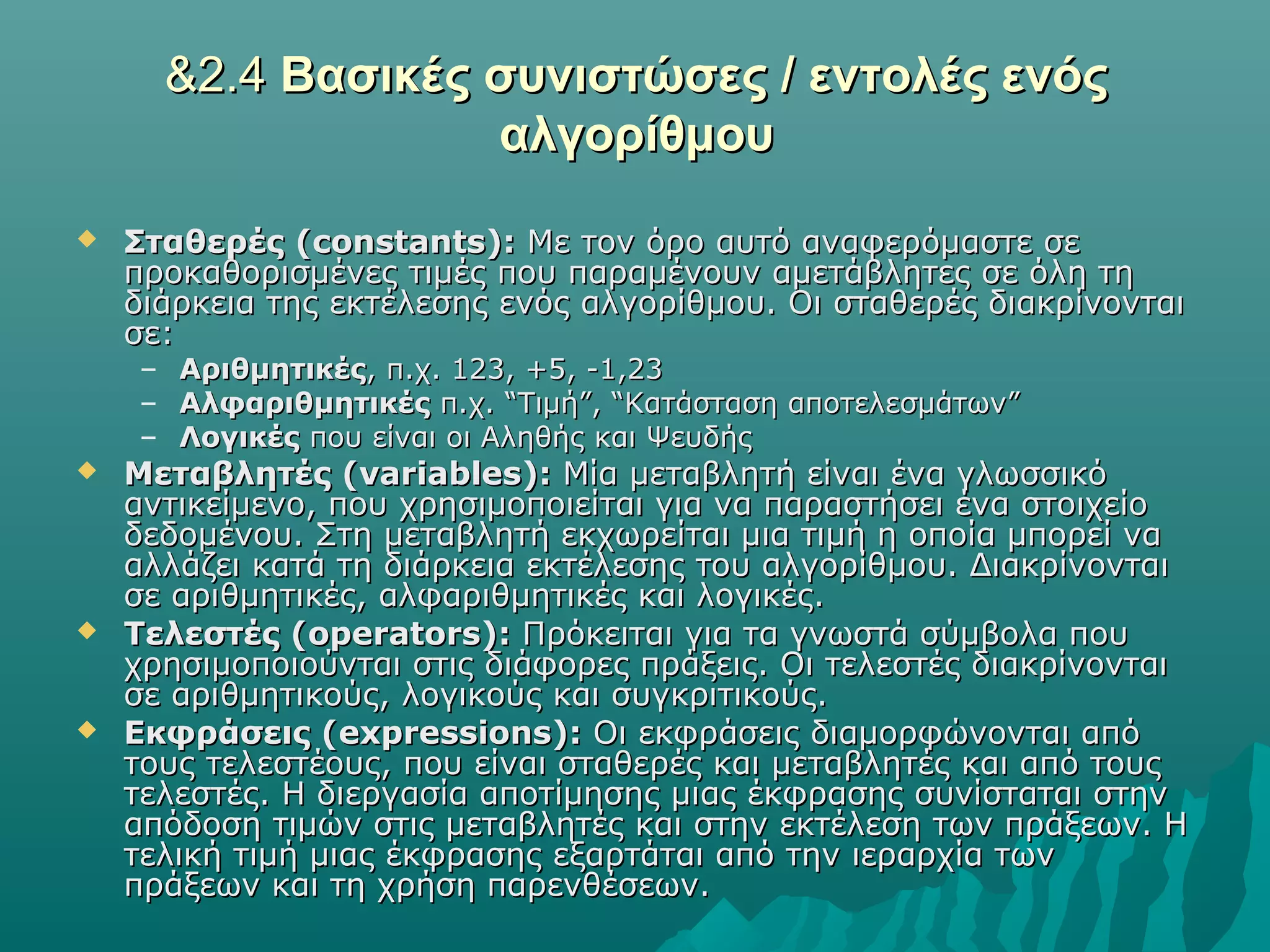 &2.4 Βασικές συνιστώσες / εντολές ενός
                   αλγορίθμου
   Σταθερές (constants): Με τον όρο αυτό αναφερόμαστε σε
    προκαθορισμένες τιμές που παραμένουν αμετάβλητες σε όλη τη
    διάρκεια της εκτέλεσης ενός αλγορίθμου. Οι σταθερές διακρίνονται
    σε:
    – Αριθμητικές, π.χ. 123, +5, -1,23
    – Αλφαριθμητικές π.χ. “Τιμή”, “Κατάσταση αποτελεσμάτων”
    – Λογικές που είναι οι Αληθής και Ψευδής
   Μεταβλητές (variables): Μία μεταβλητή είναι ένα γλωσσικό
    αντικείμενο, που χρησιμοποιείται για να παραστήσει ένα στοιχείο
    δεδομένου. Στη μεταβλητή εκχωρείται μια τιμή η οποία μπορεί να
    αλλάζει κατά τη διάρκεια εκτέλεσης του αλγορίθμου. Διακρίνονται
    σε αριθμητικές, αλφαριθμητικές και λογικές.
   Τελεστές (operators): Πρόκειται για τα γνωστά σύμβολα που
    χρησιμοποιούνται στις διάφορες πράξεις. Οι τελεστές διακρίνονται
    σε αριθμητικούς, λογικούς και συγκριτικούς.
   Εκφράσεις (expressions): Οι εκφράσεις διαμορφώνονται από
    τους τελεστέους, που είναι σταθερές και μεταβλητές και από τους
    τελεστές. Η διεργασία αποτίμησης μιας έκφρασης συνίσταται στην
    απόδοση τιμών στις μεταβλητές και στην εκτέλεση των πράξεων. Η
    τελική τιμή μιας έκφρασης εξαρτάται από την ιεραρχία των
    πράξεων και τη χρήση παρενθέσεων.
 