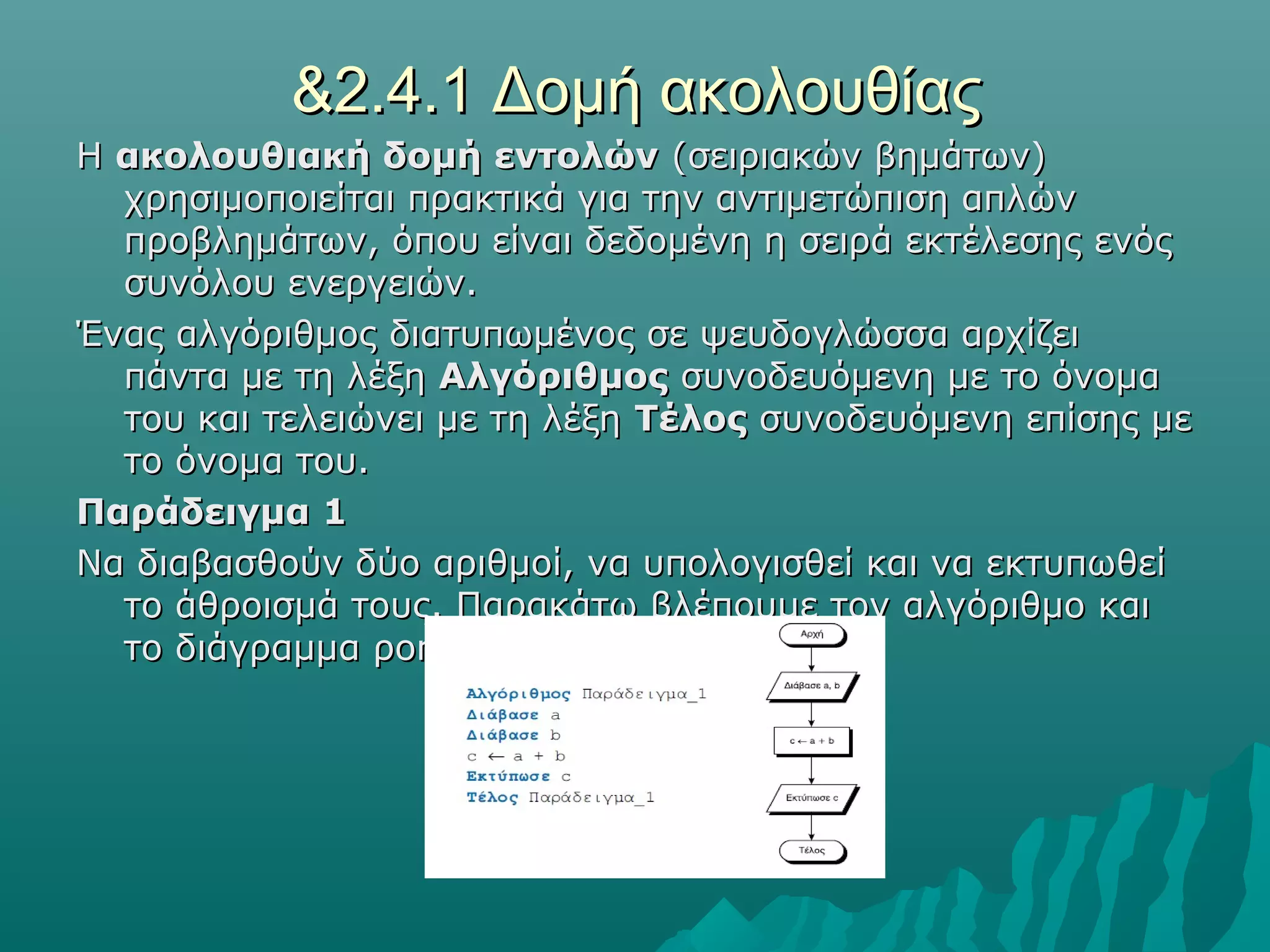 &2.4.1 Δομή ακολουθίας
Η ακολουθιακή δομή εντολών (σειριακών βημάτων)
  χρησιμοποιείται πρακτικά για την αντιμετώπιση απλών
  προβλημάτων, όπου είναι δεδομένη η σειρά εκτέλεσης ενός
  συνόλου ενεργειών.
Ένας αλγόριθμος διατυπωμένος σε ψευδογλώσσα αρχίζει
  πάντα με τη λέξη Αλγόριθμος συνοδευόμενη με το όνομα
  του και τελειώνει με τη λέξη Τέλος συνοδευόμενη επίσης με
  το όνομα του.
Παράδειγμα 1
Να διαβασθούν δύο αριθμοί, να υπολογισθεί και να εκτυπωθεί
  το άθροισμά τους. Παρακάτω βλέπουμε τον αλγόριθμο και
  το διάγραμμα ροής:
 