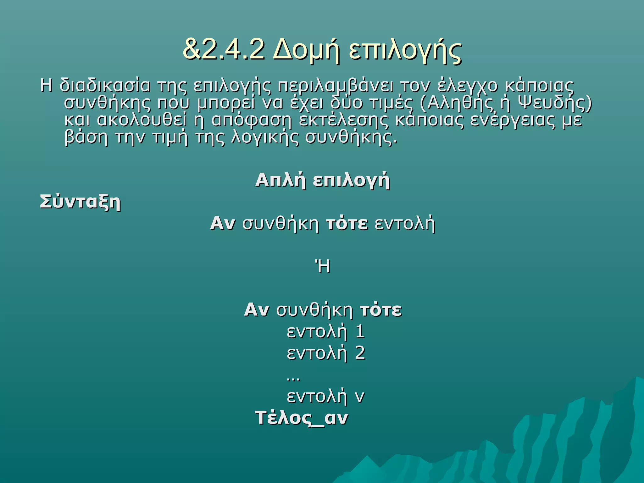 &2.4.2 Δομή επιλογής
Η διαδικασία της επιλογής περιλαμβάνει τον έλεγχο κάποιας
  συνθήκης που μπορεί να έχει δύο τιμές (Αληθής ή Ψευδής)
  και ακολουθεί η απόφαση εκτέλεσης κάποιας ενέργειας με
  βάση την τιμή της λογικής συνθήκης.

                      Απλή επιλογή
Σύνταξη
                 Αν συνθήκη τότε εντολή

                            Ή

                     Αν συνθήκη τότε
                         εντολή 1
                         εντολή 2
                         …
                         εντολή ν
                      Τέλος_αν
 
