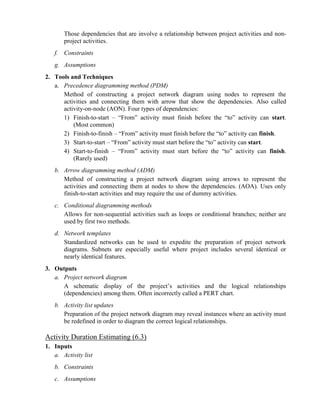 Those dependencies that are involve a relationship between project activities and non-
project activities.
f. Constraints
g. Assumptions
2. Tools and Techniques
a. Precedence diagramming method (PDM)
Method of constructing a project network diagram using nodes to represent the
activities and connecting them with arrow that show the dependencies. Also called
activity-on-node (AON). Four types of dependencies:
1) Finish-to-start – “From” activity must finish before the “to” activity can start.
(Most common)
2) Finish-to-finish – “From” activity must finish before the “to” activity can finish.
3) Start-to-start – “From” activity must start before the “to” activity can start.
4) Start-to-finish – “From” activity must start before the “to” activity can finish.
(Rarely used)
b. Arrow diagramming method (ADM)
Method of constructing a project network diagram using arrows to represent the
activities and connecting them at nodes to show the dependencies. (AOA). Uses only
finish-to-start activities and may require the use of dummy activities.
c. Conditional diagramming methods
Allows for non-sequential activities such as loops or conditional branches; neither are
used by first two methods.
d. Network templates
Standardized networks can be used to expedite the preparation of project network
diagrams. Subnets are especially useful where project includes several identical or
nearly identical features.
3. Outputs
a. Project network diagram
A schematic display of the project’s activities and the logical relationships
(dependencies) among them. Often incorrectly called a PERT chart.
b. Activity list updates
Preparation of the project network diagram may reveal instances where an activity must
be redefined in order to diagram the correct logical relationships.
Activity Duration Estimating (6.3)
1. Inputs
a. Activity list
b. Constraints
c. Assumptions
 