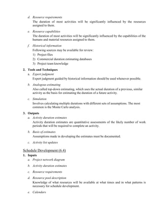 d. Resource requirements
The duration of most activities will be significantly influenced by the resources
assigned to them.
e. Resource capabilities
The duration of most activities will be significantly influenced by the capabilities of the
humans and material resources assigned to them.
f. Historical information
Following sources may be available for review:
1) Project files
2) Commercial duration estimating databases
3) Project team knowledge
2. Tools and Techniques
a. Expert judgment
Expert judgment guided by historical information should be used whenever possible.
b. Analogous estimating
Also called top-down estimating, which uses the actual duration of a previous, similar
activity as the basis for estimating the duration of a future activity.
c. Simulation
Involves calculating multiple durations with different sets of assumptions. The most
common is the Monte Carlo analysis.
3. Outputs
a. Activity duration estimates
Activity duration estimates are quantitative assessments of the likely number of work
periods that will be required to complete an activity.
b. Basis of estimates
Assumptions made in developing the estimates must be documented.
c. Activity list updates
Schedule Development (6.4)
1. Inputs
a. Project network diagram
b. Activity duration estimates
c. Resource requirements
d. Resource pool description
Knowledge of what resources will be available at what times and in what patterns is
necessary for schedule development.
e. Calendars
 