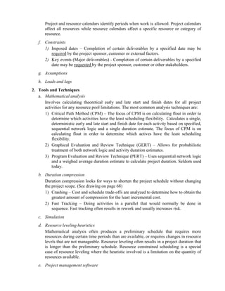 Project and resource calendars identify periods when work is allowed. Project calendars
affect all resources while resource calendars affect a specific resource or category of
resource.
f. Constraints
1) Imposed dates – Completion of certain deliverables by a specified date may be
required by the project sponsor, customer or external factors.
2) Key events (Major deliverables) - Completion of certain deliverables by a specified
date may be requested by the project sponsor, customer or other stakeholders.
g. Assumptions
h. Leads and lags
2. Tools and Techniques
a. Mathematical analysis
Involves calculating theoretical early and late start and finish dates for all project
activities for any resource pool limitations. The most common analysis techniques are:
1) Critical Path Method (CPM) – The focus of CPM is on calculating float in order to
determine which activities have the least scheduling flexibility. Calculates a single,
deterministic early and late start and finish date for each activity based on specified,
sequential network logic and a single duration estimate. The focus of CPM is on
calculating float in order to determine which actives have the least scheduling
flexibility.
2) Graphical Evaluation and Review Technique (GERT) – Allows for probabilistic
treatment of both network logic and activity duration estimates.
3) Program Evaluation and Review Technique (PERT) – Uses sequential network logic
and a weighed average duration estimate to calculate project duration. Seldom used
today.
b. Duration compression
Duration compression looks for ways to shorten the project schedule without changing
the project scope. (See drawing on page 68)
1) Crashing – Cost and schedule trade-offs are analyzed to determine how to obtain the
greatest amount of compression for the least incremental cost.
2) Fast Tracking – Doing activities in a parallel that would normally be done in
sequence. Fast tracking often results in rework and usually increases risk.
c. Simulation
d. Resource leveling heuristics
Mathematical analysis often produces a preliminary schedule that requires more
resources during certain time periods than are available, or requires changes in resource
levels that are not manageable. Resource leveling often results in a project duration that
is longer than the preliminary schedule. Resource constrained scheduling is a special
case of resource leveling where the heuristic involved is a limitation on the quantity of
resources available.
e. Project management software
 