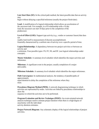 Late Start Date (SF): In the critical path method, the latest possible date that an activity
may
begin without delaying a specified milestone (usually the project finish date).
Lead: A modification of a logical relationship which allows an acceleration of
the successor task. For example, in a FS relationship with a 10 day
lead, the successor can start 10 days prior to the completion of the
predecessor.
Level of Effort (LOE): Support type activity (e.g., vendor or customer liason) that does
not
readily lend itself to measurement of discrete accomplishment.
Generally characterized by a uniform rate of activity over a specific period of time.
Logical Relationship: A dependency between two project activities or between an
activity and
a milestone. Four possible types: FS, FF, SS, and SF. (see logical relationships under
concepts).
Master Schedule: A summary level schedule which identifies the major activities and
milestones.
Milestone: A significant event in the project, usually completion of a major
deliverable.
Milestone Schedule: A summary level schedule which identifies the major milestones.
Path Convergence: In mathematical analysis, the tendency of parallel paths of
approximately
equal duration to delay the completion of the milestone where they
meet.
Precedence Diagram Method (PDM): A network diagramming technique in which
activities are represented by nodes. Activities are linked by precedence relationships to
show the
sequence in which the activities are to be performed.
Program Evaluation and Review Technique (PERT): An event-oriented network
analysis technique used to estimate project duration when there is a high degree of
uncertainty with the individual
activity duration estimates.
Project Network Diagram: Any schematic display of the logical relationships of project
activities.
 