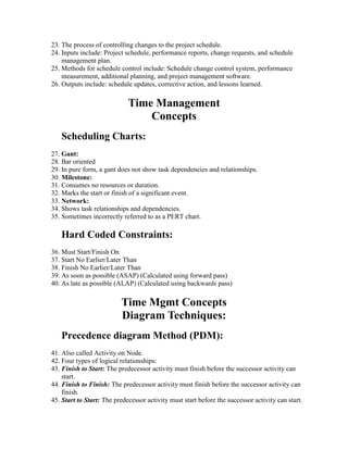 23. The process of controlling changes to the project schedule.
24. Inputs include: Project schedule, performance reports, change requests, and schedule
management plan.
25. Methods for schedule control include: Schedule change control system, performance
measurement, additional planning, and project management software.
26. Outputs include: schedule updates, corrective action, and lessons learned.
Time Management
Concepts
Scheduling Charts:
27. Gant:
28. Bar oriented
29. In pure form, a gant does not show task dependencies and relationships.
30. Milestone:
31. Consumes no resources or duration.
32. Marks the start or finish of a significant event.
33. Network:
34. Shows task relationships and dependencies.
35. Sometimes incorrectly referred to as a PERT chart.
Hard Coded Constraints:
36. Must Start/Finish On
37. Start No Earlier/Later Than
38. Finish No Earlier/Later Than
39. As soon as possible (ASAP) (Calculated using forward pass)
40. As late as possible (ALAP) (Calculated using backwards pass)
Time Mgmt Concepts
Diagram Techniques:
Precedence diagram Method (PDM):
41. Also called Activity on Node.
42. Four types of logical relationships:
43. Finish to Start: The predecessor activity must finish before the successor activity can
start.
44. Finish to Finish: The predecessor activity must finish before the successor activity can
finish.
45. Start to Start: The predecessor activity must start before the successor activity can start.
 