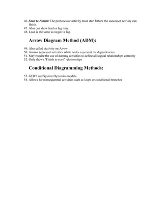 46. Start to Finish: The predecessor activity must start before the successor activity can
finish.
47. Also can show lead or lag time.
48. Lead is the same as negative lag.
Arrow Diagram Method (ADM):
49. Also called Activity on Arrow
50. Arrows represent activities while nodes represent the dependencies
51. May require the use of dummy activities to define all logical relationships correctly
52. Only shows "Finish to start" relationships
Conditional Diagramming Methods:
53. GERT and System Dynamics models
54. Allows for nonsequential activities such as loops or conditional branches
 