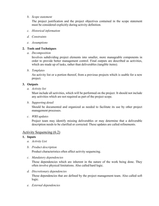 b. Scope statement
The project justification and the project objectives contained in the scope statement
must be considered explicitly during activity definition.
c. Historical information
d. Constraints
e. Assumptions
2. Tools and Techniques
a. Decomposition
Involves subdividing project elements into smaller, more manageable components in
order to provide better management control. Final outputs are described as activities,
which are made up of tasks, rather than deliverables (tangible items).
b. Templates
An activity list or a portion thereof, from a previous projects which is usable for a new
project.
3. Outputs
a. Activity list
Must include all activities, which will be performed on the project. It should not include
any activities which are not required as part of the project scope.
b. Supporting detail
Should be documented and organized as needed to facilitate its use by other project
management processes.
c. WBS updates
Project team may identify missing deliverables or may determine that a deliverable
description needs to be clarified or corrected. These updates are called refinements.
Activity Sequencing (6.2)
1. Inputs
a. Activity List
b. Product description
Product characteristics often affect activity sequencing.
c. Mandatory dependencies
Those dependencies which are inherent in the nature of the work being done. They
often involve physical limitations. Also called hard logic.
d. Discretionary dependencies
Those dependencies that are defined by the project management team. Also called soft
logic.
e. External dependencies
 