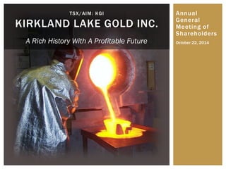 Annual General Meeting of Shareholders 
TSX/AIM: KGI KIRKLAND LAKE GOLD INC. 
October 22, 2014 
A Rich History With A Profitable Future  