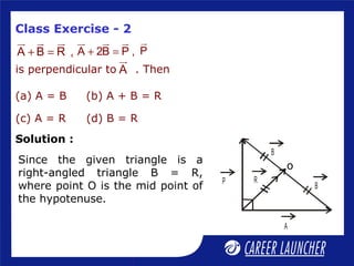 Class Exercise - 2
+ =
ur ur ur
A B R , + =
ur ur ur
A 2B P ,
ur
P
is perpendicular to . Then
ur
A
(a) A = B (b) A + B = R
(c) A = R (d) B = R
Since the given triangle is a
right-angled triangle B = R,
where point O is the mid point of
the hypotenuse.
P
A
B
B
R
o
Solution :
 