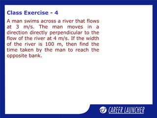 Class Exercise - 4
A man swims across a river that flows
at 3 m/s. The man moves in a
direction directly perpendicular to the
flow of the river at 4 m/s. If the width
of the river is 100 m, then find the
time taken by the man to reach the
opposite bank.
 