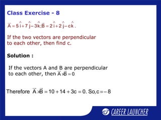 Class Exercise - 8
∧ ∧ ∧ ∧ ∧ ∧
= + = +
ur ur
A 5 i 7 j– 3k;B 2 i 2 j– ck .
If the two vectors are perpendicular
to each other, then find c.
If the vectors A and B are perpendicular
to each other, then × =
ur ur
A B 0
× = + + = =−
ur ur
Therefore A B 10 14 3c 0. So,c 8
Solution :
 
