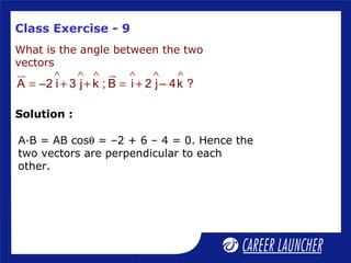 Class Exercise - 9
What is the angle between the two
vectors
∧ ∧ ∧ ∧ ∧ ∧
= + + = +
ur ur
A –2 i 3 j k ; B i 2 j– 4k ?
A·B = AB cosθ = –2 + 6 – 4 = 0. Hence the
two vectors are perpendicular to each
other.
Solution :
 