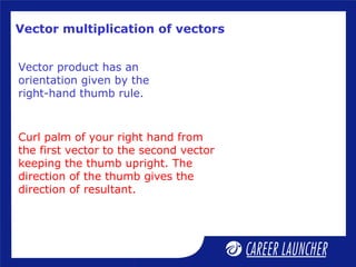 Vector multiplication of vectors
Vector product has an
orientation given by the
right-hand thumb rule.
Curl palm of your right hand from
the first vector to the second vector
keeping the thumb upright. The
direction of the thumb gives the
direction of resultant.
 