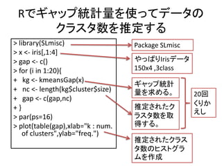Rǥåͳʹäƥǩ`
     饹ƶ
> library(SLmisc)                  Package SLmisc
> x <- iris[,1:4]
> gap <- c()                       äѤIrisǩ`
> for (i in 1:20){                 150x4 ,3class
+ kg <- kmeansGap(x)
                                   å׽yӋ
+ nc <- length(kg$cluster$size)    롣           20
+ gap <- c(gap,nc)
                                   ƶ줿           ꤫
+}
                                                    
> par(ps=16)                       饹ȡ
> plot(table(gap),xlab="k : num.   ä롣
    of clusters",ylab="freq.")
                                   ƶ줿饹
                                   Υҥȥ
                                   
 