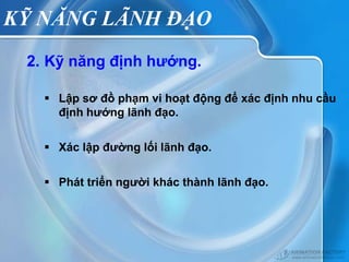 KỸ NĂNG LÃNH ĐẠO
 2. Kỹ năng định hướng.

    Lập sơ đồ phạm vi hoạt động để xác định nhu cầu
     định hướng lãnh đạo.


    Xác lập đường lối lãnh đạo.


    Phát triển người khác thành lãnh đạo.
 