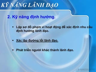 KỸ NĂNG LÃNH ĐẠO
 2. Kỹ năng định hướng.

    Lập sơ đồ phạm vi hoạt động để xác định nhu cầu
     định hướng lãnh đạo.


    Xác lập đường lối lãnh đạo.

    Phát triển người khác thành lãnh đạo.
 