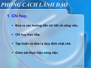 PHONG CÁCH LÃNH ĐẠO
 1. Chỉ huy.

    Đưa ra các hướng dẫn chi tiết về công việc.


    Chỉ huy trực tiếp.


    Tập huấn và đưa ra Quy định chặt chẽ.


    Giám sát thực hiện công việc.
 