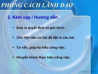 PHONG CÁCH LÃNH ĐẠO
 2. Kèm cặp / Hướng dẫn.

    Đưa ra quyết định và giải thích.


    Cho Hội viên cơ hội để đặt ra câu hỏi.


    Tư vấn, giúp họ hiểu công việc.


    Khuyến khích thực hiện công việc.
 