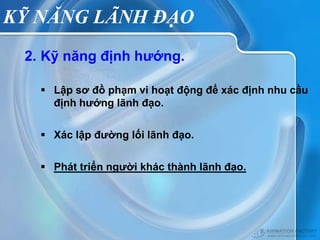 KỸ NĂNG LÃNH ĐẠO
 2. Kỹ năng định hướng.

    Lập sơ đồ phạm vi hoạt động để xác định nhu cầu
     định hướng lãnh đạo.


    Xác lập đường lối lãnh đạo.


    Phát triển người khác thành lãnh đạo.
 