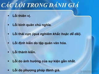CÁC LỖI TRONG ĐÁNH GIÁ
    Lỗi thiên vị.

    Lỗi bình quân chủ nghĩa.

    Lỗi thái cực (quá nghiêm khắc hoặc dễ dãi).

    Lỗi định kiến do tập quán văn hóa.

    Lỗi thành kiến.

    Lỗi do ảnh hưởng của sự kiện gần nhất.

    Lỗi do phương pháp đánh giá.
 
