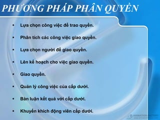 PHƯƠNG PHÁP PHÂN QUYỀN
    Lựa chọn công việc để trao quyền.

    Phân tích các công việc giao quyền.

    Lựa chọn người để giao quyền.

    Lên kế hoạch cho việc giao quyền.

    Giao quyền.

    Quản lý công việc của cấp dưới.

    Bàn luận kết quả với cấp dưới.

    Khuyến khích động viên cấp dưới.
 