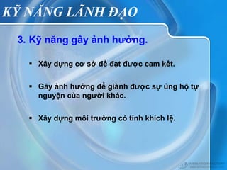KỸ NĂNG LÃNH ĐẠO
 3. Kỹ năng gây ảnh hưởng.

    Xây dựng cơ sở để đạt được cam kết.


    Gây ảnh hưởng để giành được sự ủng hộ tự
     nguyện của người khác.


    Xây dựng môi trường có tính khích lệ.
 