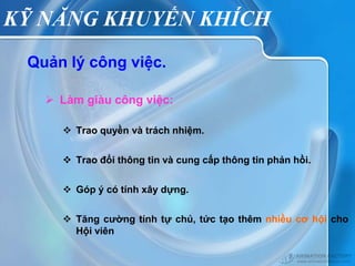 KỸ NĂNG KHUYẾN KHÍCH
 Quản lý công việc.

    Làm giàu công việc:

      Trao quyền và trách nhiệm.

      Trao đổi thông tin và cung cấp thông tin phản hồi.

      Góp ý có tính xây dựng.

      Tăng cường tính tự chủ, tức tạo thêm nhiều cơ hội cho
       Hội viên
 