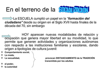 En el terreno de la  La ESCUELA cumplió un papel en la “ formación del ciudadano”  desde su origen en el Siglo XVII hasta finales de la década del 70, sin embargo  HOY aparecen nuevas modalidades de relación y ocupación que genera mayor libertad en su movilidad, lo que permite que generen actividades y organizaciones autónomas con respecto a las instituciones familiares y escolares, dando origen a tipologías de cultura juvenil: Comportamiento social, La moda,  La sexualidad,  provocan DISTANCIAMIENTO de la TRADICIÒN transmitida por los adultos  el poder,  la autoridad SOCIALIZACIÓN 
