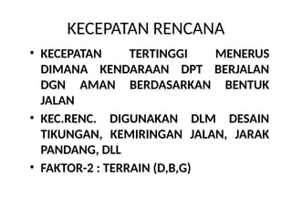 KECEPATAN RENCANA
• KECEPATAN TERTINGGI MENERUS
DIMANA KENDARAAN DPT BERJALAN
DGN AMAN BERDASARKAN BENTUK
JALAN
• KEC.RENC. DIGUNAKAN DLM DESAIN
TIKUNGAN, KEMIRINGAN JALAN, JARAK
PANDANG, DLL
• FAKTOR-2 : TERRAIN (D,B,G)
 