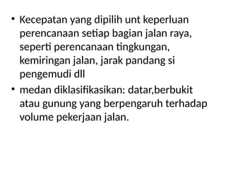 • Kecepatan yang dipilih unt keperluan
perencanaan setiap bagian jalan raya,
seperti perencanaan tingkungan,
kemiringan jalan, jarak pandang si
pengemudi dll
• medan diklasifikasikan: datar,berbukit
atau gunung yang berpengaruh terhadap
volume pekerjaan jalan.
 