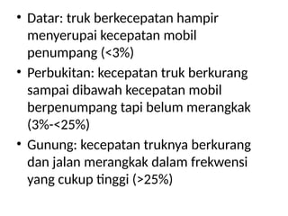 • Datar: truk berkecepatan hampir
menyerupai kecepatan mobil
penumpang (<3%)
• Perbukitan: kecepatan truk berkurang
sampai dibawah kecepatan mobil
berpenumpang tapi belum merangkak
(3%-<25%)
• Gunung: kecepatan truknya berkurang
dan jalan merangkak dalam frekwensi
yang cukup tinggi (>25%)
 
