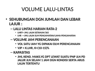 VOLUME LALU-LINTAS
• SEHUBUNGAN DGN JUMLAH DAN LEBAR
LAJUR :
– LALU LINTAS HARIAN RATA-2
• LHRT= JML LALIN SETAHUN/365
• LHR = JML LALIN SLM PENGAMATAN/LAMA PENGAMATAN
– VOLUME JAM PERENCANAAN
• VOL SATU JAM YG DIPAKAI DLM PERENCANAAN
• VJP = K.LHR, K=(10-15)%
– KAPASITAS
• JML KEND. MAKS.YG DPT LEWAT SUATU PNP JLN PD
JALUR JLN SELAM 1 JAM DGN KONDISI SERTA ARUS
LALIN TERTENTU
 