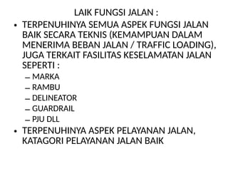 LAIK FUNGSI JALAN :
• TERPENUHINYA SEMUA ASPEK FUNGSI JALAN
BAIK SECARA TEKNIS (KEMAMPUAN DALAM
MENERIMA BEBAN JALAN / TRAFFIC LOADING),
JUGA TERKAIT FASILITAS KESELAMATAN JALAN
SEPERTI :
– MARKA
– RAMBU
– DELINEATOR
– GUARDRAIL
– PJU DLL
• TERPENUHINYA ASPEK PELAYANAN JALAN,
KATAGORI PELAYANAN JALAN BAIK
 