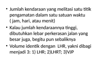 • Jumlah kendaraan yang melitasi satu titik
pengamatan dalam satu satuan waktu
( jam, hari, atau menit)
• Kalau jumlah kendaraannya tinggi,
dibutuhkan lebar perkerasan jalan yang
besar juga, begitu pun sebaliknya
• Volume identik dengan LHR, yakni dibagi
menjadi 3: 1) LHR; 2)LHRT; 3)VJP
 